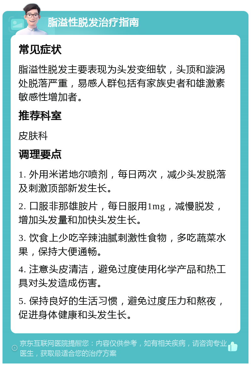 脂溢性脱发治疗指南 常见症状 脂溢性脱发主要表现为头发变细软，头顶和漩涡处脱落严重，易感人群包括有家族史者和雄激素敏感性增加者。 推荐科室 皮肤科 调理要点 1. 外用米诺地尔喷剂，每日两次，减少头发脱落及刺激顶部新发生长。 2. 口服非那雄胺片，每日服用1mg，减慢脱发，增加头发量和加快头发生长。 3. 饮食上少吃辛辣油腻刺激性食物，多吃蔬菜水果，保持大便通畅。 4. 注意头皮清洁，避免过度使用化学产品和热工具对头发造成伤害。 5. 保持良好的生活习惯，避免过度压力和熬夜，促进身体健康和头发生长。