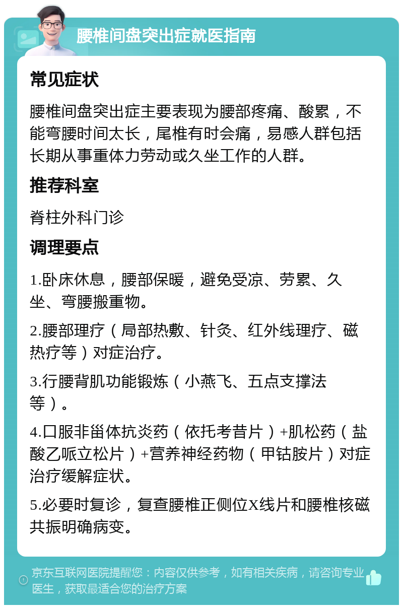 腰椎间盘突出症就医指南 常见症状 腰椎间盘突出症主要表现为腰部疼痛、酸累，不能弯腰时间太长，尾椎有时会痛，易感人群包括长期从事重体力劳动或久坐工作的人群。 推荐科室 脊柱外科门诊 调理要点 1.卧床休息，腰部保暖，避免受凉、劳累、久坐、弯腰搬重物。 2.腰部理疗（局部热敷、针灸、红外线理疗、磁热疗等）对症治疗。 3.行腰背肌功能锻炼（小燕飞、五点支撑法等）。 4.口服非甾体抗炎药（依托考昔片）+肌松药（盐酸乙哌立松片）+营养神经药物（甲钴胺片）对症治疗缓解症状。 5.必要时复诊，复查腰椎正侧位X线片和腰椎核磁共振明确病变。