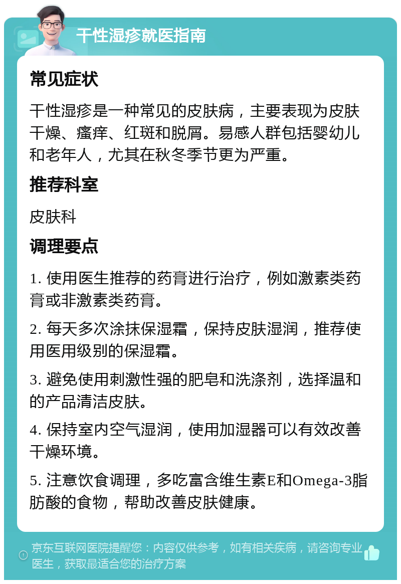 干性湿疹就医指南 常见症状 干性湿疹是一种常见的皮肤病，主要表现为皮肤干燥、瘙痒、红斑和脱屑。易感人群包括婴幼儿和老年人，尤其在秋冬季节更为严重。 推荐科室 皮肤科 调理要点 1. 使用医生推荐的药膏进行治疗，例如激素类药膏或非激素类药膏。 2. 每天多次涂抹保湿霜，保持皮肤湿润，推荐使用医用级别的保湿霜。 3. 避免使用刺激性强的肥皂和洗涤剂，选择温和的产品清洁皮肤。 4. 保持室内空气湿润，使用加湿器可以有效改善干燥环境。 5. 注意饮食调理，多吃富含维生素E和Omega-3脂肪酸的食物，帮助改善皮肤健康。