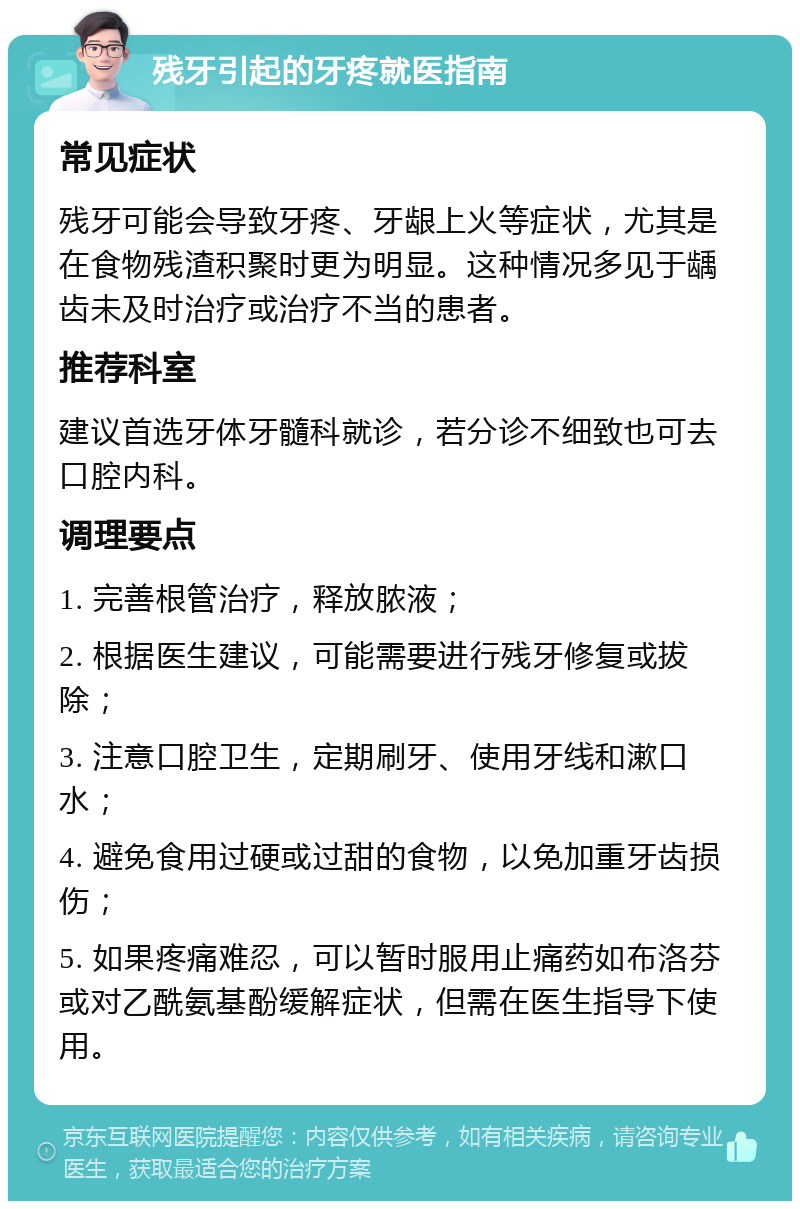 残牙引起的牙疼就医指南 常见症状 残牙可能会导致牙疼、牙龈上火等症状，尤其是在食物残渣积聚时更为明显。这种情况多见于龋齿未及时治疗或治疗不当的患者。 推荐科室 建议首选牙体牙髓科就诊，若分诊不细致也可去口腔内科。 调理要点 1. 完善根管治疗，释放脓液； 2. 根据医生建议，可能需要进行残牙修复或拔除； 3. 注意口腔卫生，定期刷牙、使用牙线和漱口水； 4. 避免食用过硬或过甜的食物，以免加重牙齿损伤； 5. 如果疼痛难忍，可以暂时服用止痛药如布洛芬或对乙酰氨基酚缓解症状，但需在医生指导下使用。