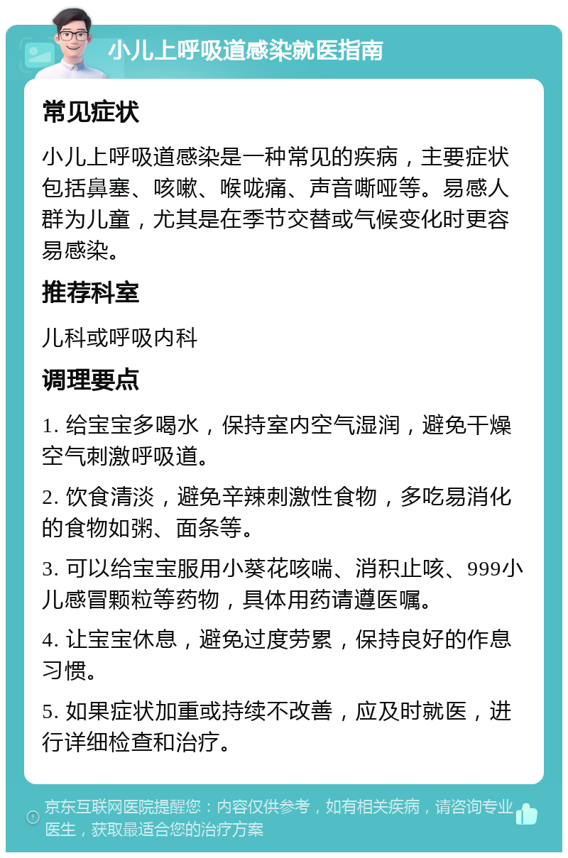 小儿上呼吸道感染就医指南 常见症状 小儿上呼吸道感染是一种常见的疾病，主要症状包括鼻塞、咳嗽、喉咙痛、声音嘶哑等。易感人群为儿童，尤其是在季节交替或气候变化时更容易感染。 推荐科室 儿科或呼吸内科 调理要点 1. 给宝宝多喝水，保持室内空气湿润，避免干燥空气刺激呼吸道。 2. 饮食清淡，避免辛辣刺激性食物，多吃易消化的食物如粥、面条等。 3. 可以给宝宝服用小葵花咳喘、消积止咳、999小儿感冒颗粒等药物，具体用药请遵医嘱。 4. 让宝宝休息，避免过度劳累，保持良好的作息习惯。 5. 如果症状加重或持续不改善，应及时就医，进行详细检查和治疗。