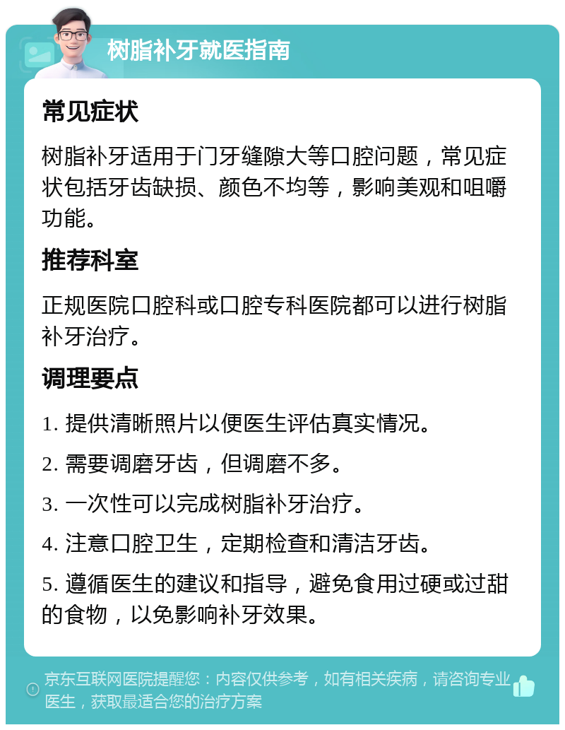 树脂补牙就医指南 常见症状 树脂补牙适用于门牙缝隙大等口腔问题，常见症状包括牙齿缺损、颜色不均等，影响美观和咀嚼功能。 推荐科室 正规医院口腔科或口腔专科医院都可以进行树脂补牙治疗。 调理要点 1. 提供清晰照片以便医生评估真实情况。 2. 需要调磨牙齿，但调磨不多。 3. 一次性可以完成树脂补牙治疗。 4. 注意口腔卫生，定期检查和清洁牙齿。 5. 遵循医生的建议和指导，避免食用过硬或过甜的食物，以免影响补牙效果。