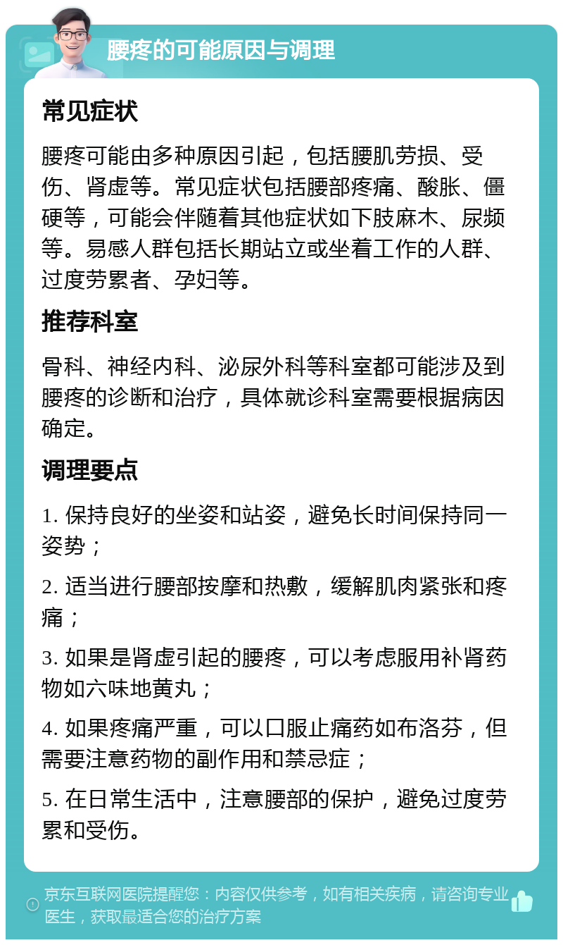 腰疼的可能原因与调理 常见症状 腰疼可能由多种原因引起，包括腰肌劳损、受伤、肾虚等。常见症状包括腰部疼痛、酸胀、僵硬等，可能会伴随着其他症状如下肢麻木、尿频等。易感人群包括长期站立或坐着工作的人群、过度劳累者、孕妇等。 推荐科室 骨科、神经内科、泌尿外科等科室都可能涉及到腰疼的诊断和治疗，具体就诊科室需要根据病因确定。 调理要点 1. 保持良好的坐姿和站姿，避免长时间保持同一姿势； 2. 适当进行腰部按摩和热敷，缓解肌肉紧张和疼痛； 3. 如果是肾虚引起的腰疼，可以考虑服用补肾药物如六味地黄丸； 4. 如果疼痛严重，可以口服止痛药如布洛芬，但需要注意药物的副作用和禁忌症； 5. 在日常生活中，注意腰部的保护，避免过度劳累和受伤。