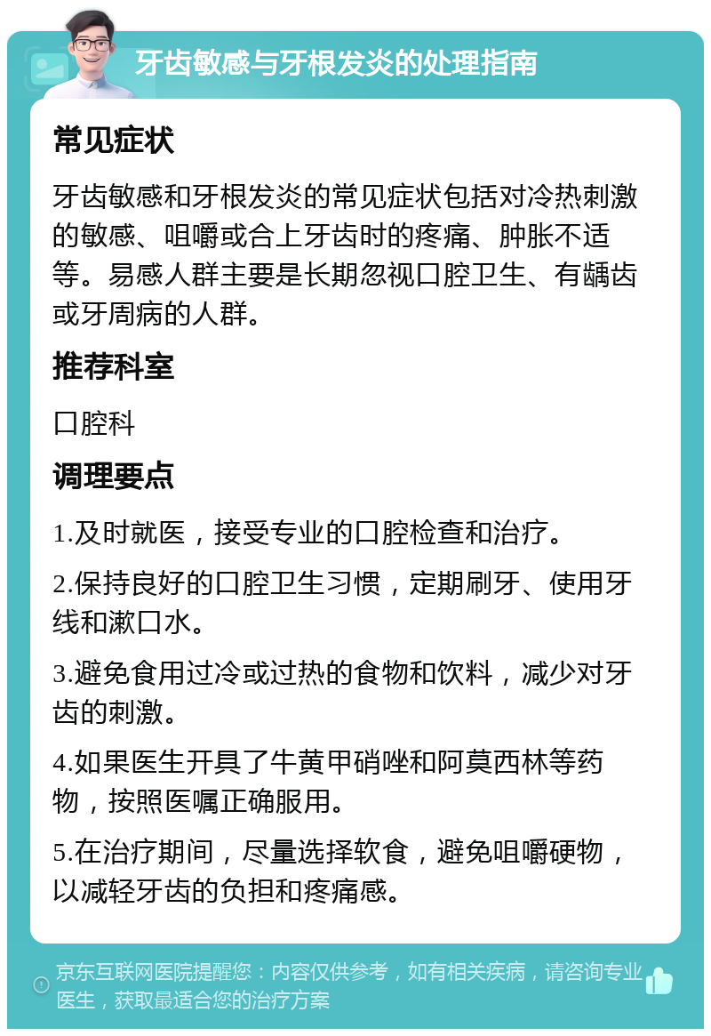 牙齿敏感与牙根发炎的处理指南 常见症状 牙齿敏感和牙根发炎的常见症状包括对冷热刺激的敏感、咀嚼或合上牙齿时的疼痛、肿胀不适等。易感人群主要是长期忽视口腔卫生、有龋齿或牙周病的人群。 推荐科室 口腔科 调理要点 1.及时就医，接受专业的口腔检查和治疗。 2.保持良好的口腔卫生习惯，定期刷牙、使用牙线和漱口水。 3.避免食用过冷或过热的食物和饮料，减少对牙齿的刺激。 4.如果医生开具了牛黄甲硝唑和阿莫西林等药物，按照医嘱正确服用。 5.在治疗期间，尽量选择软食，避免咀嚼硬物，以减轻牙齿的负担和疼痛感。