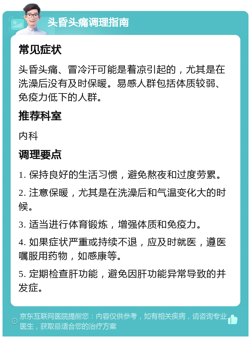 头昏头痛调理指南 常见症状 头昏头痛、冒冷汗可能是着凉引起的，尤其是在洗澡后没有及时保暖。易感人群包括体质较弱、免疫力低下的人群。 推荐科室 内科 调理要点 1. 保持良好的生活习惯，避免熬夜和过度劳累。 2. 注意保暖，尤其是在洗澡后和气温变化大的时候。 3. 适当进行体育锻炼，增强体质和免疫力。 4. 如果症状严重或持续不退，应及时就医，遵医嘱服用药物，如感康等。 5. 定期检查肝功能，避免因肝功能异常导致的并发症。