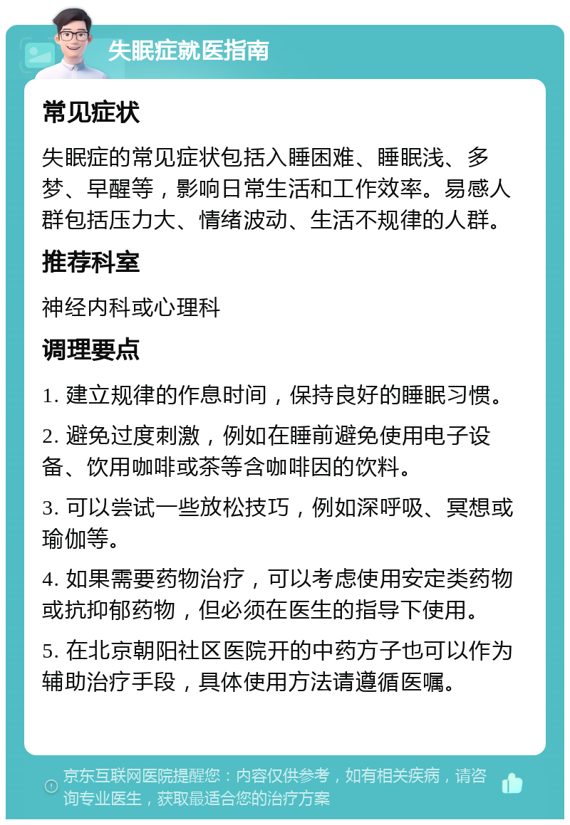 失眠症就医指南 常见症状 失眠症的常见症状包括入睡困难、睡眠浅、多梦、早醒等，影响日常生活和工作效率。易感人群包括压力大、情绪波动、生活不规律的人群。 推荐科室 神经内科或心理科 调理要点 1. 建立规律的作息时间，保持良好的睡眠习惯。 2. 避免过度刺激，例如在睡前避免使用电子设备、饮用咖啡或茶等含咖啡因的饮料。 3. 可以尝试一些放松技巧，例如深呼吸、冥想或瑜伽等。 4. 如果需要药物治疗，可以考虑使用安定类药物或抗抑郁药物，但必须在医生的指导下使用。 5. 在北京朝阳社区医院开的中药方子也可以作为辅助治疗手段，具体使用方法请遵循医嘱。