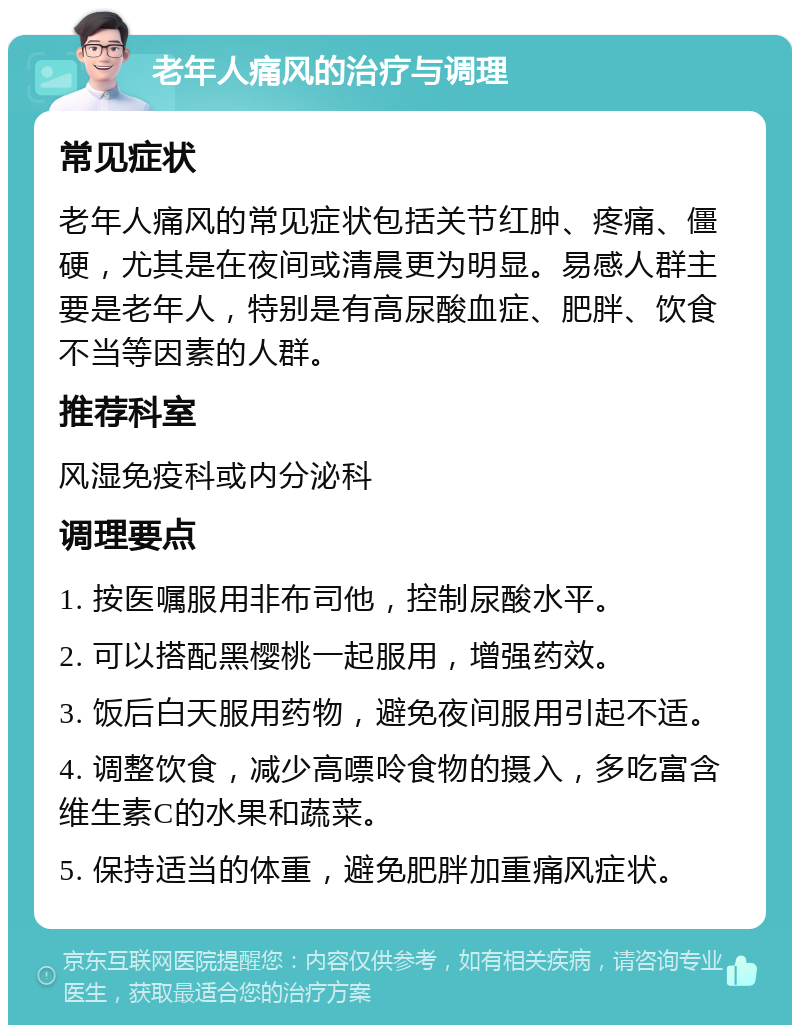 老年人痛风的治疗与调理 常见症状 老年人痛风的常见症状包括关节红肿、疼痛、僵硬，尤其是在夜间或清晨更为明显。易感人群主要是老年人，特别是有高尿酸血症、肥胖、饮食不当等因素的人群。 推荐科室 风湿免疫科或内分泌科 调理要点 1. 按医嘱服用非布司他，控制尿酸水平。 2. 可以搭配黑樱桃一起服用，增强药效。 3. 饭后白天服用药物，避免夜间服用引起不适。 4. 调整饮食，减少高嘌呤食物的摄入，多吃富含维生素C的水果和蔬菜。 5. 保持适当的体重，避免肥胖加重痛风症状。