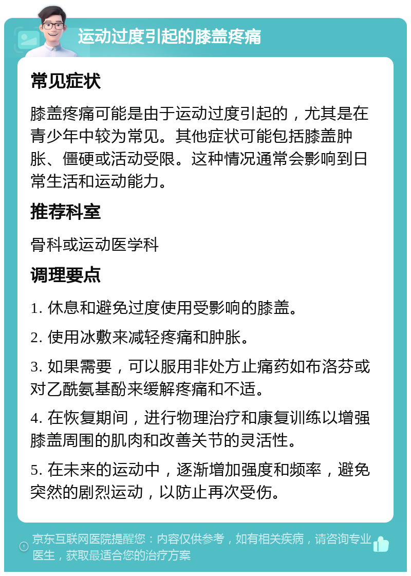 运动过度引起的膝盖疼痛 常见症状 膝盖疼痛可能是由于运动过度引起的，尤其是在青少年中较为常见。其他症状可能包括膝盖肿胀、僵硬或活动受限。这种情况通常会影响到日常生活和运动能力。 推荐科室 骨科或运动医学科 调理要点 1. 休息和避免过度使用受影响的膝盖。 2. 使用冰敷来减轻疼痛和肿胀。 3. 如果需要，可以服用非处方止痛药如布洛芬或对乙酰氨基酚来缓解疼痛和不适。 4. 在恢复期间，进行物理治疗和康复训练以增强膝盖周围的肌肉和改善关节的灵活性。 5. 在未来的运动中，逐渐增加强度和频率，避免突然的剧烈运动，以防止再次受伤。