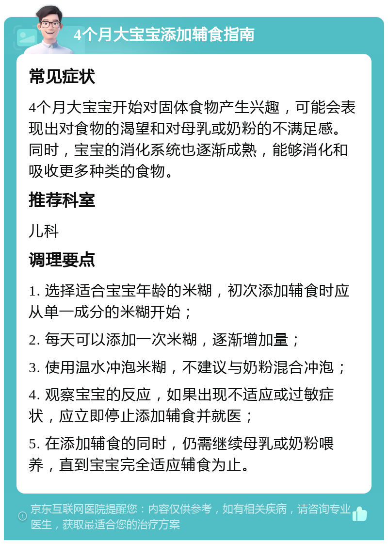 4个月大宝宝添加辅食指南 常见症状 4个月大宝宝开始对固体食物产生兴趣，可能会表现出对食物的渴望和对母乳或奶粉的不满足感。同时，宝宝的消化系统也逐渐成熟，能够消化和吸收更多种类的食物。 推荐科室 儿科 调理要点 1. 选择适合宝宝年龄的米糊，初次添加辅食时应从单一成分的米糊开始； 2. 每天可以添加一次米糊，逐渐增加量； 3. 使用温水冲泡米糊，不建议与奶粉混合冲泡； 4. 观察宝宝的反应，如果出现不适应或过敏症状，应立即停止添加辅食并就医； 5. 在添加辅食的同时，仍需继续母乳或奶粉喂养，直到宝宝完全适应辅食为止。