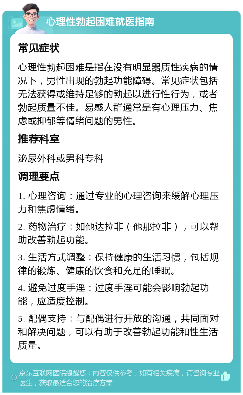 心理性勃起困难就医指南 常见症状 心理性勃起困难是指在没有明显器质性疾病的情况下，男性出现的勃起功能障碍。常见症状包括无法获得或维持足够的勃起以进行性行为，或者勃起质量不佳。易感人群通常是有心理压力、焦虑或抑郁等情绪问题的男性。 推荐科室 泌尿外科或男科专科 调理要点 1. 心理咨询：通过专业的心理咨询来缓解心理压力和焦虑情绪。 2. 药物治疗：如他达拉非（他那拉非），可以帮助改善勃起功能。 3. 生活方式调整：保持健康的生活习惯，包括规律的锻炼、健康的饮食和充足的睡眠。 4. 避免过度手淫：过度手淫可能会影响勃起功能，应适度控制。 5. 配偶支持：与配偶进行开放的沟通，共同面对和解决问题，可以有助于改善勃起功能和性生活质量。