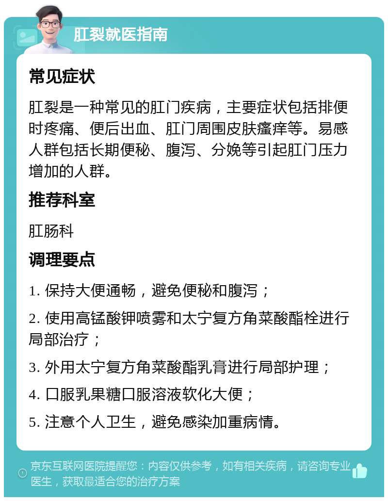 肛裂就医指南 常见症状 肛裂是一种常见的肛门疾病，主要症状包括排便时疼痛、便后出血、肛门周围皮肤瘙痒等。易感人群包括长期便秘、腹泻、分娩等引起肛门压力增加的人群。 推荐科室 肛肠科 调理要点 1. 保持大便通畅，避免便秘和腹泻； 2. 使用高锰酸钾喷雾和太宁复方角菜酸酯栓进行局部治疗； 3. 外用太宁复方角菜酸酯乳膏进行局部护理； 4. 口服乳果糖口服溶液软化大便； 5. 注意个人卫生，避免感染加重病情。