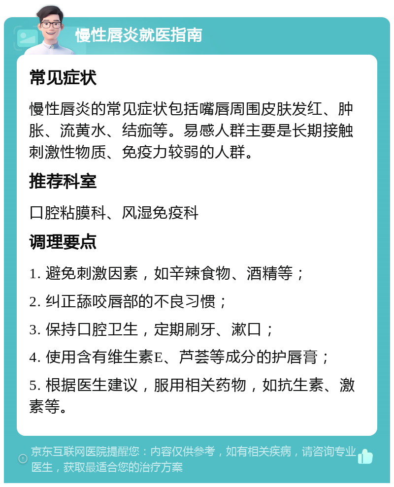 慢性唇炎就医指南 常见症状 慢性唇炎的常见症状包括嘴唇周围皮肤发红、肿胀、流黄水、结痂等。易感人群主要是长期接触刺激性物质、免疫力较弱的人群。 推荐科室 口腔粘膜科、风湿免疫科 调理要点 1. 避免刺激因素，如辛辣食物、酒精等； 2. 纠正舔咬唇部的不良习惯； 3. 保持口腔卫生，定期刷牙、漱口； 4. 使用含有维生素E、芦荟等成分的护唇膏； 5. 根据医生建议，服用相关药物，如抗生素、激素等。