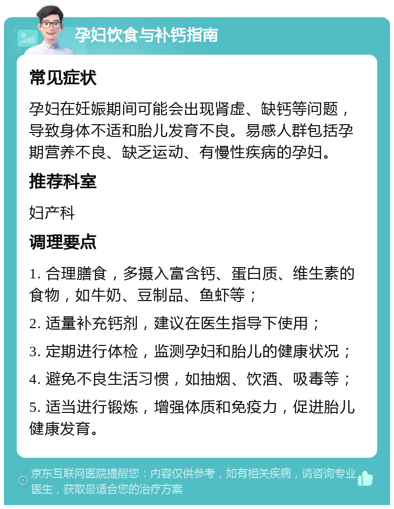 孕妇饮食与补钙指南 常见症状 孕妇在妊娠期间可能会出现肾虚、缺钙等问题，导致身体不适和胎儿发育不良。易感人群包括孕期营养不良、缺乏运动、有慢性疾病的孕妇。 推荐科室 妇产科 调理要点 1. 合理膳食，多摄入富含钙、蛋白质、维生素的食物，如牛奶、豆制品、鱼虾等； 2. 适量补充钙剂，建议在医生指导下使用； 3. 定期进行体检，监测孕妇和胎儿的健康状况； 4. 避免不良生活习惯，如抽烟、饮酒、吸毒等； 5. 适当进行锻炼，增强体质和免疫力，促进胎儿健康发育。