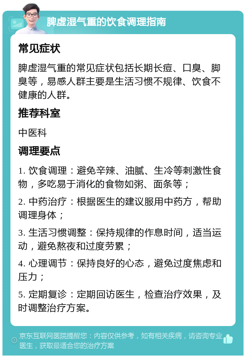 脾虚湿气重的饮食调理指南 常见症状 脾虚湿气重的常见症状包括长期长痘、口臭、脚臭等，易感人群主要是生活习惯不规律、饮食不健康的人群。 推荐科室 中医科 调理要点 1. 饮食调理：避免辛辣、油腻、生冷等刺激性食物，多吃易于消化的食物如粥、面条等； 2. 中药治疗：根据医生的建议服用中药方，帮助调理身体； 3. 生活习惯调整：保持规律的作息时间，适当运动，避免熬夜和过度劳累； 4. 心理调节：保持良好的心态，避免过度焦虑和压力； 5. 定期复诊：定期回访医生，检查治疗效果，及时调整治疗方案。