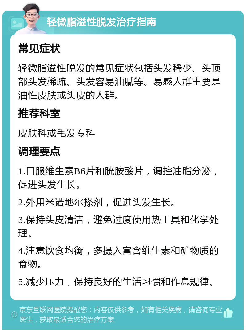 轻微脂溢性脱发治疗指南 常见症状 轻微脂溢性脱发的常见症状包括头发稀少、头顶部头发稀疏、头发容易油腻等。易感人群主要是油性皮肤或头皮的人群。 推荐科室 皮肤科或毛发专科 调理要点 1.口服维生素B6片和胱胺酸片，调控油脂分泌，促进头发生长。 2.外用米诺地尔搽剂，促进头发生长。 3.保持头皮清洁，避免过度使用热工具和化学处理。 4.注意饮食均衡，多摄入富含维生素和矿物质的食物。 5.减少压力，保持良好的生活习惯和作息规律。