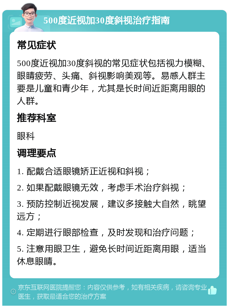 500度近视加30度斜视治疗指南 常见症状 500度近视加30度斜视的常见症状包括视力模糊、眼睛疲劳、头痛、斜视影响美观等。易感人群主要是儿童和青少年，尤其是长时间近距离用眼的人群。 推荐科室 眼科 调理要点 1. 配戴合适眼镜矫正近视和斜视； 2. 如果配戴眼镜无效，考虑手术治疗斜视； 3. 预防控制近视发展，建议多接触大自然，眺望远方； 4. 定期进行眼部检查，及时发现和治疗问题； 5. 注意用眼卫生，避免长时间近距离用眼，适当休息眼睛。