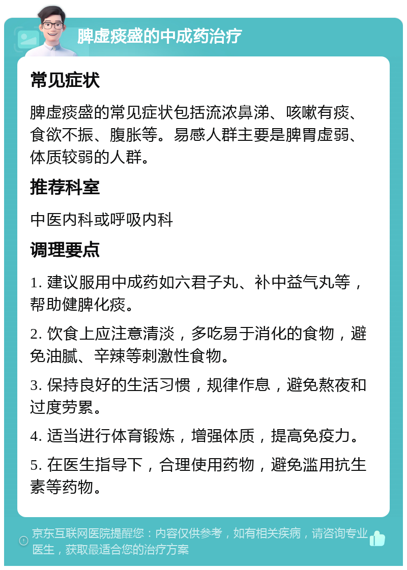 脾虚痰盛的中成药治疗 常见症状 脾虚痰盛的常见症状包括流浓鼻涕、咳嗽有痰、食欲不振、腹胀等。易感人群主要是脾胃虚弱、体质较弱的人群。 推荐科室 中医内科或呼吸内科 调理要点 1. 建议服用中成药如六君子丸、补中益气丸等，帮助健脾化痰。 2. 饮食上应注意清淡，多吃易于消化的食物，避免油腻、辛辣等刺激性食物。 3. 保持良好的生活习惯，规律作息，避免熬夜和过度劳累。 4. 适当进行体育锻炼，增强体质，提高免疫力。 5. 在医生指导下，合理使用药物，避免滥用抗生素等药物。