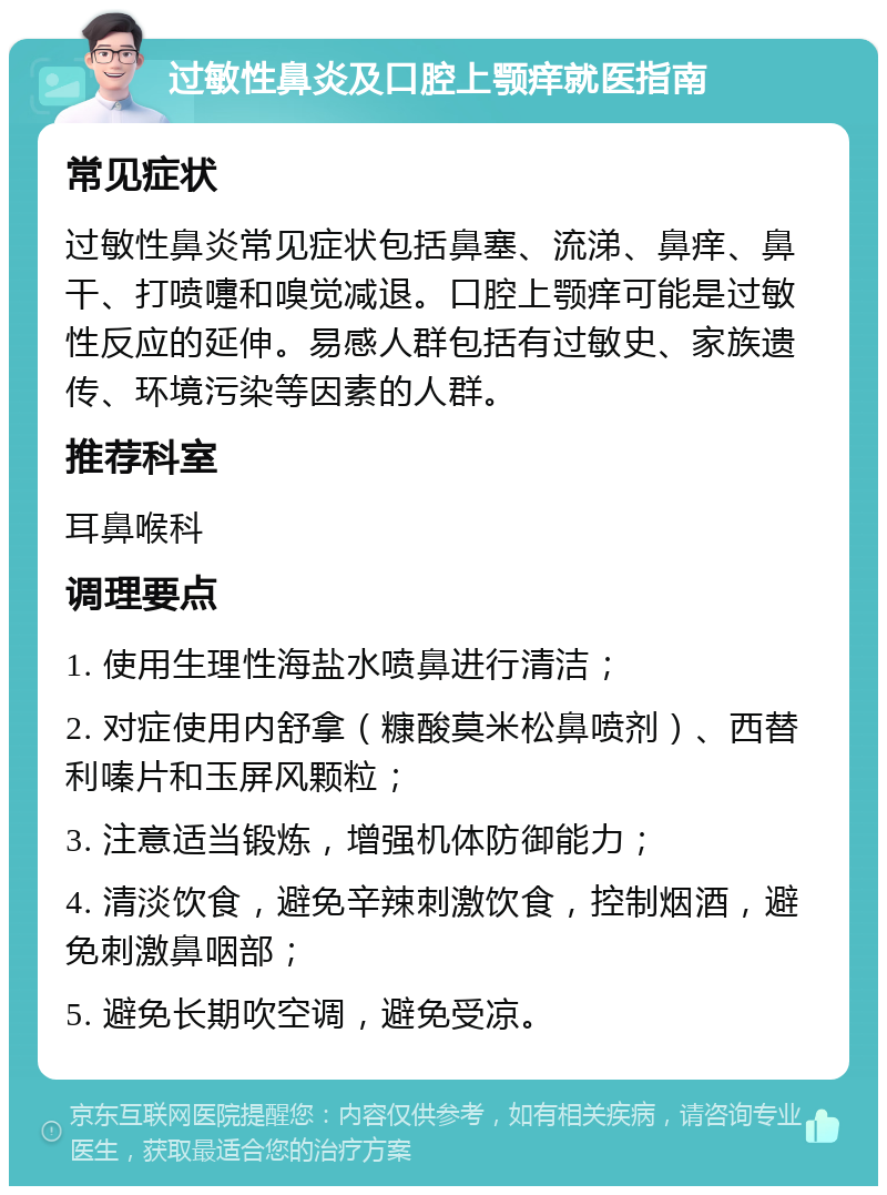 过敏性鼻炎及口腔上颚痒就医指南 常见症状 过敏性鼻炎常见症状包括鼻塞、流涕、鼻痒、鼻干、打喷嚏和嗅觉减退。口腔上颚痒可能是过敏性反应的延伸。易感人群包括有过敏史、家族遗传、环境污染等因素的人群。 推荐科室 耳鼻喉科 调理要点 1. 使用生理性海盐水喷鼻进行清洁； 2. 对症使用内舒拿（糠酸莫米松鼻喷剂）、西替利嗪片和玉屏风颗粒； 3. 注意适当锻炼，增强机体防御能力； 4. 清淡饮食，避免辛辣刺激饮食，控制烟酒，避免刺激鼻咽部； 5. 避免长期吹空调，避免受凉。