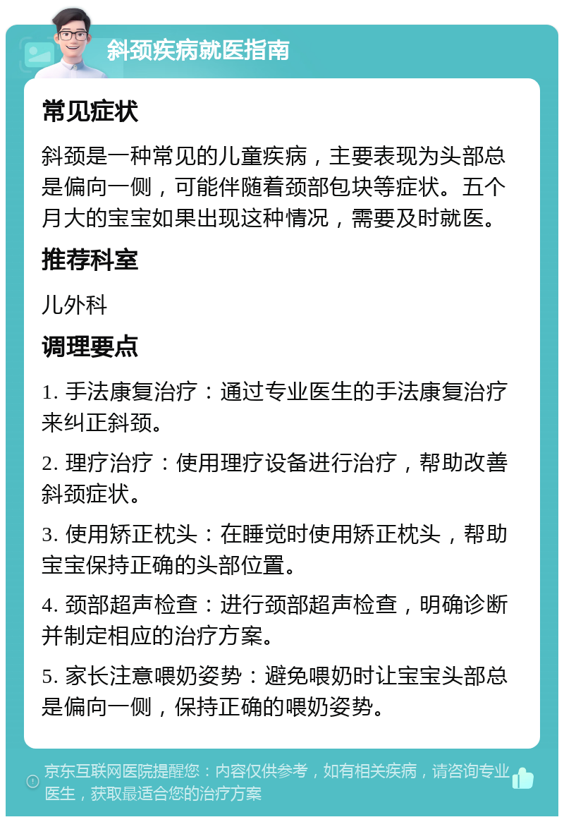 斜颈疾病就医指南 常见症状 斜颈是一种常见的儿童疾病，主要表现为头部总是偏向一侧，可能伴随着颈部包块等症状。五个月大的宝宝如果出现这种情况，需要及时就医。 推荐科室 儿外科 调理要点 1. 手法康复治疗：通过专业医生的手法康复治疗来纠正斜颈。 2. 理疗治疗：使用理疗设备进行治疗，帮助改善斜颈症状。 3. 使用矫正枕头：在睡觉时使用矫正枕头，帮助宝宝保持正确的头部位置。 4. 颈部超声检查：进行颈部超声检查，明确诊断并制定相应的治疗方案。 5. 家长注意喂奶姿势：避免喂奶时让宝宝头部总是偏向一侧，保持正确的喂奶姿势。