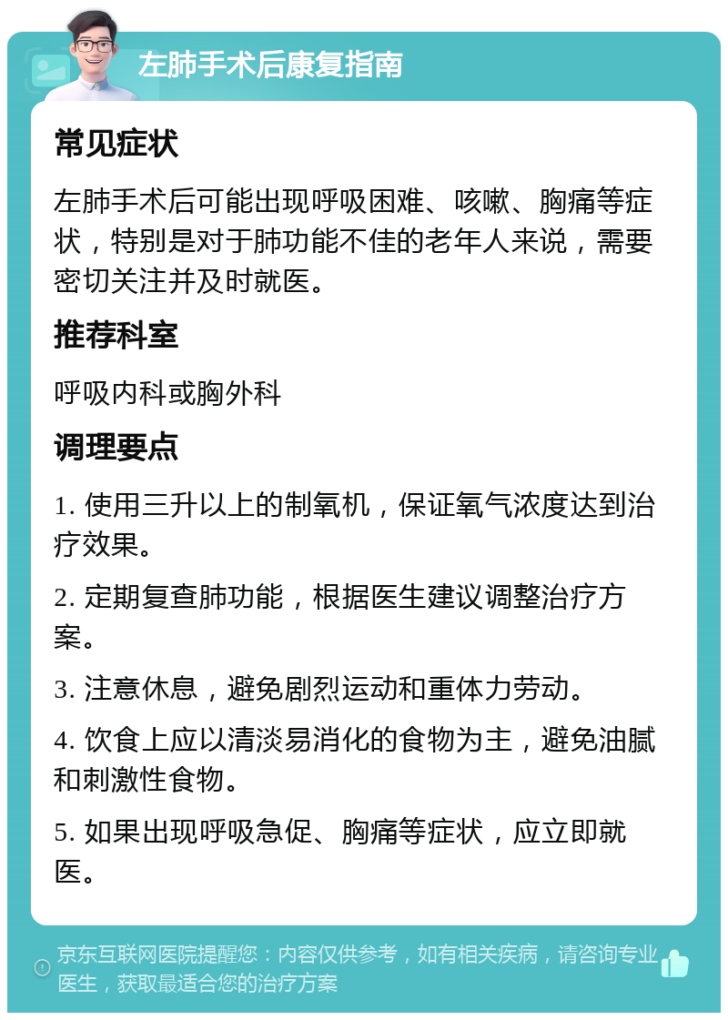 左肺手术后康复指南 常见症状 左肺手术后可能出现呼吸困难、咳嗽、胸痛等症状，特别是对于肺功能不佳的老年人来说，需要密切关注并及时就医。 推荐科室 呼吸内科或胸外科 调理要点 1. 使用三升以上的制氧机，保证氧气浓度达到治疗效果。 2. 定期复查肺功能，根据医生建议调整治疗方案。 3. 注意休息，避免剧烈运动和重体力劳动。 4. 饮食上应以清淡易消化的食物为主，避免油腻和刺激性食物。 5. 如果出现呼吸急促、胸痛等症状，应立即就医。