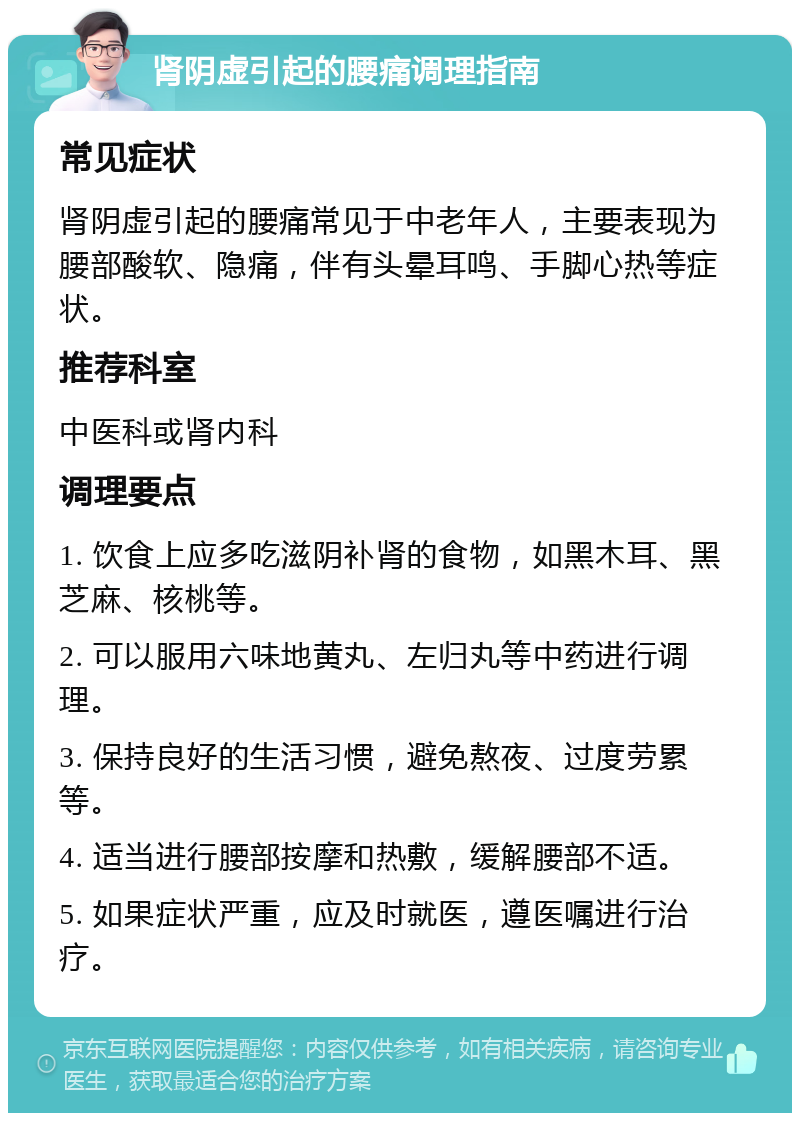 肾阴虚引起的腰痛调理指南 常见症状 肾阴虚引起的腰痛常见于中老年人，主要表现为腰部酸软、隐痛，伴有头晕耳鸣、手脚心热等症状。 推荐科室 中医科或肾内科 调理要点 1. 饮食上应多吃滋阴补肾的食物，如黑木耳、黑芝麻、核桃等。 2. 可以服用六味地黄丸、左归丸等中药进行调理。 3. 保持良好的生活习惯，避免熬夜、过度劳累等。 4. 适当进行腰部按摩和热敷，缓解腰部不适。 5. 如果症状严重，应及时就医，遵医嘱进行治疗。