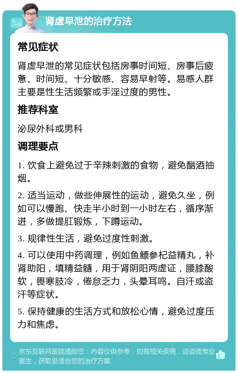 肾虚早泄的治疗方法 常见症状 肾虚早泄的常见症状包括房事时间短、房事后疲惫、时间短、十分敏感、容易早射等。易感人群主要是性生活频繁或手淫过度的男性。 推荐科室 泌尿外科或男科 调理要点 1. 饮食上避免过于辛辣刺激的食物，避免酗酒抽烟。 2. 适当运动，做些伸展性的运动，避免久坐，例如可以慢跑、快走半小时到一小时左右，循序渐进，多做提肛锻炼，下蹲运动。 3. 规律性生活，避免过度性刺激。 4. 可以使用中药调理，例如鱼鳔参杞益精丸，补肾助阳，填精益髓，用于肾阴阳两虚证，腰膝酸软，畏寒肢冷，倦怠乏力，头晕耳鸣。自汗或盗汗等症状。 5. 保持健康的生活方式和放松心情，避免过度压力和焦虑。