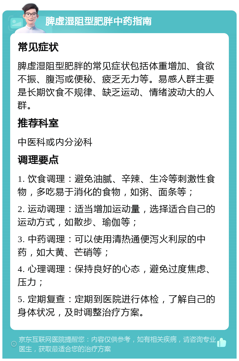 脾虚湿阻型肥胖中药指南 常见症状 脾虚湿阻型肥胖的常见症状包括体重增加、食欲不振、腹泻或便秘、疲乏无力等。易感人群主要是长期饮食不规律、缺乏运动、情绪波动大的人群。 推荐科室 中医科或内分泌科 调理要点 1. 饮食调理：避免油腻、辛辣、生冷等刺激性食物，多吃易于消化的食物，如粥、面条等； 2. 运动调理：适当增加运动量，选择适合自己的运动方式，如散步、瑜伽等； 3. 中药调理：可以使用清热通便泻火利尿的中药，如大黄、芒硝等； 4. 心理调理：保持良好的心态，避免过度焦虑、压力； 5. 定期复查：定期到医院进行体检，了解自己的身体状况，及时调整治疗方案。