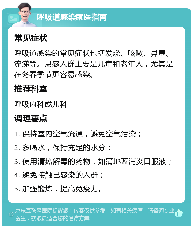 呼吸道感染就医指南 常见症状 呼吸道感染的常见症状包括发烧、咳嗽、鼻塞、流涕等。易感人群主要是儿童和老年人，尤其是在冬春季节更容易感染。 推荐科室 呼吸内科或儿科 调理要点 1. 保持室内空气流通，避免空气污染； 2. 多喝水，保持充足的水分； 3. 使用清热解毒的药物，如蒲地蓝消炎口服液； 4. 避免接触已感染的人群； 5. 加强锻炼，提高免疫力。