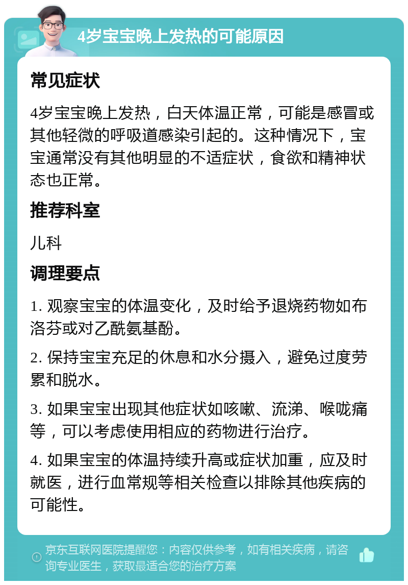 4岁宝宝晚上发热的可能原因 常见症状 4岁宝宝晚上发热，白天体温正常，可能是感冒或其他轻微的呼吸道感染引起的。这种情况下，宝宝通常没有其他明显的不适症状，食欲和精神状态也正常。 推荐科室 儿科 调理要点 1. 观察宝宝的体温变化，及时给予退烧药物如布洛芬或对乙酰氨基酚。 2. 保持宝宝充足的休息和水分摄入，避免过度劳累和脱水。 3. 如果宝宝出现其他症状如咳嗽、流涕、喉咙痛等，可以考虑使用相应的药物进行治疗。 4. 如果宝宝的体温持续升高或症状加重，应及时就医，进行血常规等相关检查以排除其他疾病的可能性。