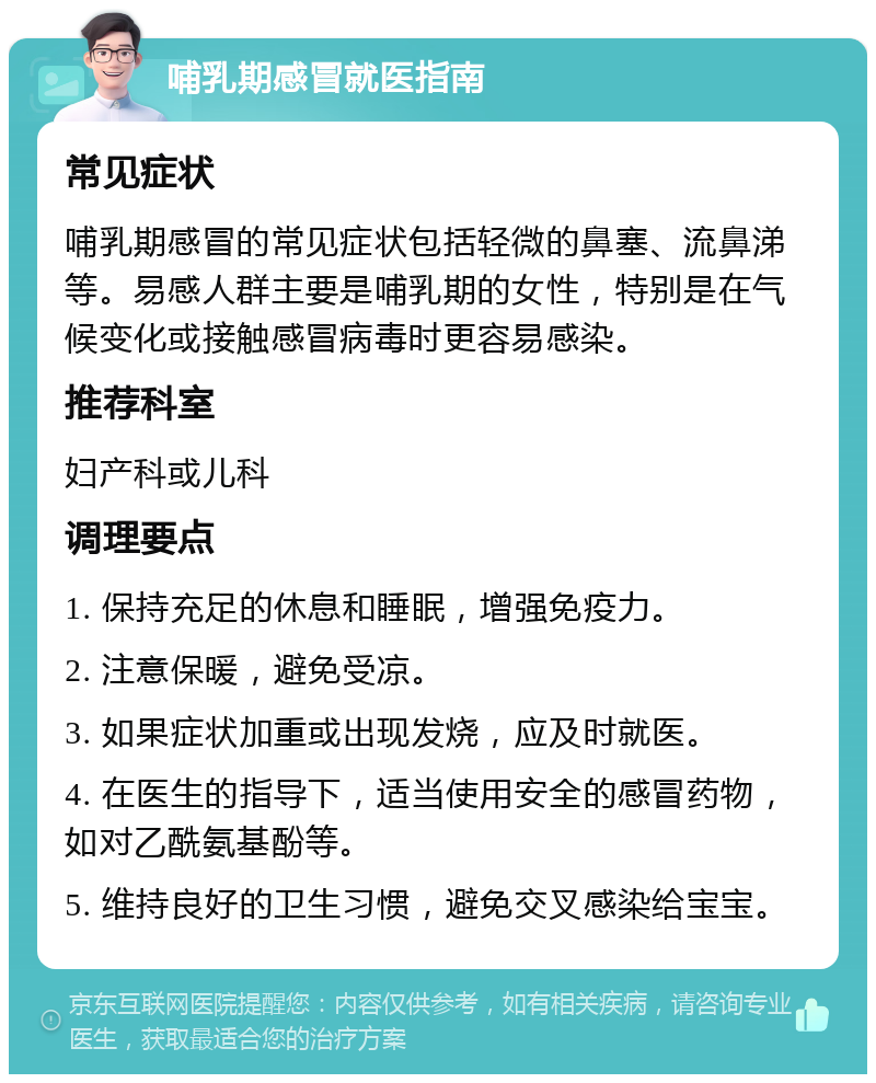 哺乳期感冒就医指南 常见症状 哺乳期感冒的常见症状包括轻微的鼻塞、流鼻涕等。易感人群主要是哺乳期的女性，特别是在气候变化或接触感冒病毒时更容易感染。 推荐科室 妇产科或儿科 调理要点 1. 保持充足的休息和睡眠，增强免疫力。 2. 注意保暖，避免受凉。 3. 如果症状加重或出现发烧，应及时就医。 4. 在医生的指导下，适当使用安全的感冒药物，如对乙酰氨基酚等。 5. 维持良好的卫生习惯，避免交叉感染给宝宝。