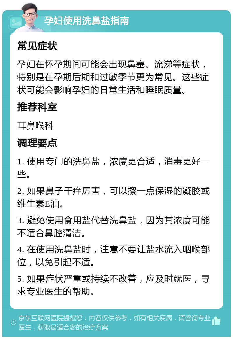 孕妇使用洗鼻盐指南 常见症状 孕妇在怀孕期间可能会出现鼻塞、流涕等症状，特别是在孕期后期和过敏季节更为常见。这些症状可能会影响孕妇的日常生活和睡眠质量。 推荐科室 耳鼻喉科 调理要点 1. 使用专门的洗鼻盐，浓度更合适，消毒更好一些。 2. 如果鼻子干痒厉害，可以擦一点保湿的凝胶或维生素E油。 3. 避免使用食用盐代替洗鼻盐，因为其浓度可能不适合鼻腔清洁。 4. 在使用洗鼻盐时，注意不要让盐水流入咽喉部位，以免引起不适。 5. 如果症状严重或持续不改善，应及时就医，寻求专业医生的帮助。