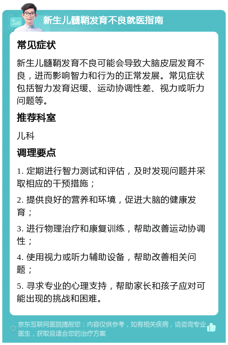 新生儿髓鞘发育不良就医指南 常见症状 新生儿髓鞘发育不良可能会导致大脑皮层发育不良，进而影响智力和行为的正常发展。常见症状包括智力发育迟缓、运动协调性差、视力或听力问题等。 推荐科室 儿科 调理要点 1. 定期进行智力测试和评估，及时发现问题并采取相应的干预措施； 2. 提供良好的营养和环境，促进大脑的健康发育； 3. 进行物理治疗和康复训练，帮助改善运动协调性； 4. 使用视力或听力辅助设备，帮助改善相关问题； 5. 寻求专业的心理支持，帮助家长和孩子应对可能出现的挑战和困难。