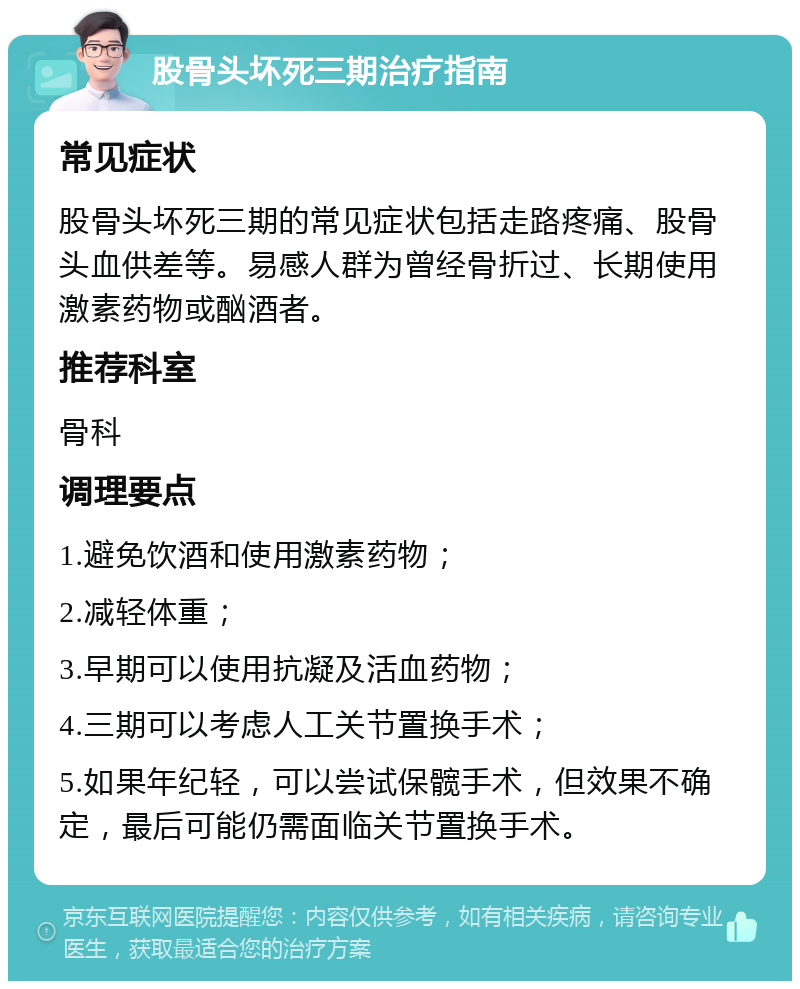 股骨头坏死三期治疗指南 常见症状 股骨头坏死三期的常见症状包括走路疼痛、股骨头血供差等。易感人群为曾经骨折过、长期使用激素药物或酗酒者。 推荐科室 骨科 调理要点 1.避免饮酒和使用激素药物； 2.减轻体重； 3.早期可以使用抗凝及活血药物； 4.三期可以考虑人工关节置换手术； 5.如果年纪轻，可以尝试保髋手术，但效果不确定，最后可能仍需面临关节置换手术。