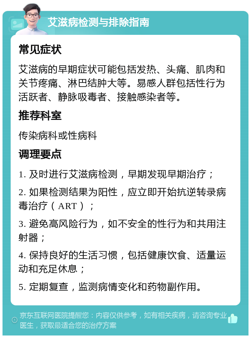 艾滋病检测与排除指南 常见症状 艾滋病的早期症状可能包括发热、头痛、肌肉和关节疼痛、淋巴结肿大等。易感人群包括性行为活跃者、静脉吸毒者、接触感染者等。 推荐科室 传染病科或性病科 调理要点 1. 及时进行艾滋病检测，早期发现早期治疗； 2. 如果检测结果为阳性，应立即开始抗逆转录病毒治疗（ART）； 3. 避免高风险行为，如不安全的性行为和共用注射器； 4. 保持良好的生活习惯，包括健康饮食、适量运动和充足休息； 5. 定期复查，监测病情变化和药物副作用。