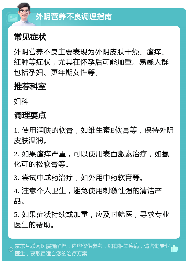 外阴营养不良调理指南 常见症状 外阴营养不良主要表现为外阴皮肤干燥、瘙痒、红肿等症状，尤其在怀孕后可能加重。易感人群包括孕妇、更年期女性等。 推荐科室 妇科 调理要点 1. 使用润肤的软膏，如维生素E软膏等，保持外阴皮肤湿润。 2. 如果瘙痒严重，可以使用表面激素治疗，如氢化可的松软膏等。 3. 尝试中成药治疗，如外用中药软膏等。 4. 注意个人卫生，避免使用刺激性强的清洁产品。 5. 如果症状持续或加重，应及时就医，寻求专业医生的帮助。