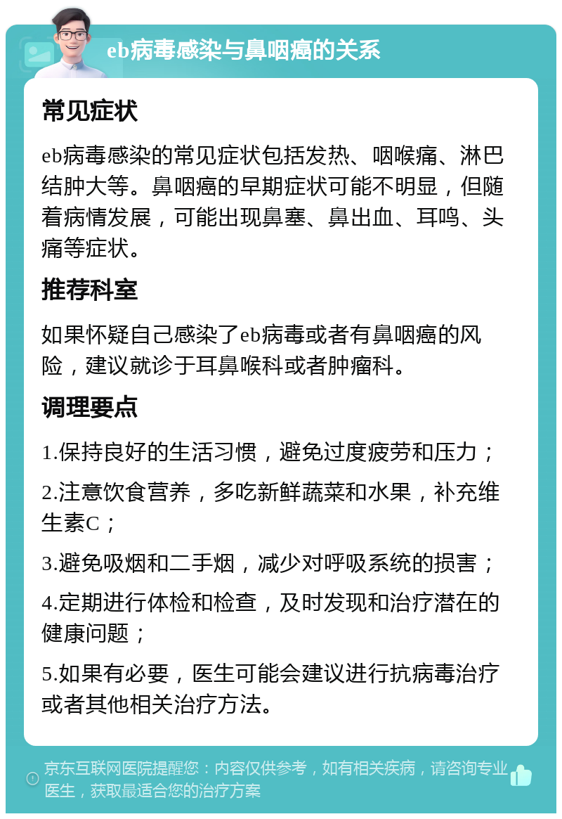 eb病毒感染与鼻咽癌的关系 常见症状 eb病毒感染的常见症状包括发热、咽喉痛、淋巴结肿大等。鼻咽癌的早期症状可能不明显，但随着病情发展，可能出现鼻塞、鼻出血、耳鸣、头痛等症状。 推荐科室 如果怀疑自己感染了eb病毒或者有鼻咽癌的风险，建议就诊于耳鼻喉科或者肿瘤科。 调理要点 1.保持良好的生活习惯，避免过度疲劳和压力； 2.注意饮食营养，多吃新鲜蔬菜和水果，补充维生素C； 3.避免吸烟和二手烟，减少对呼吸系统的损害； 4.定期进行体检和检查，及时发现和治疗潜在的健康问题； 5.如果有必要，医生可能会建议进行抗病毒治疗或者其他相关治疗方法。