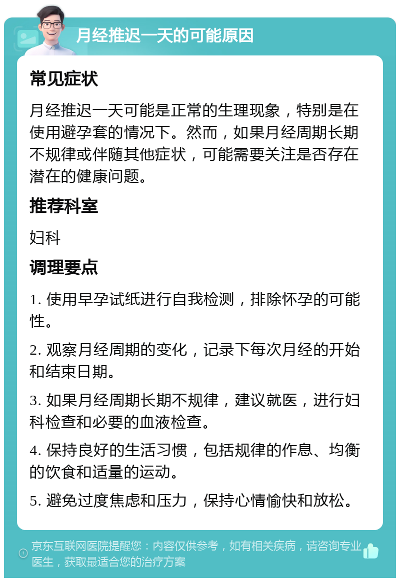 月经推迟一天的可能原因 常见症状 月经推迟一天可能是正常的生理现象，特别是在使用避孕套的情况下。然而，如果月经周期长期不规律或伴随其他症状，可能需要关注是否存在潜在的健康问题。 推荐科室 妇科 调理要点 1. 使用早孕试纸进行自我检测，排除怀孕的可能性。 2. 观察月经周期的变化，记录下每次月经的开始和结束日期。 3. 如果月经周期长期不规律，建议就医，进行妇科检查和必要的血液检查。 4. 保持良好的生活习惯，包括规律的作息、均衡的饮食和适量的运动。 5. 避免过度焦虑和压力，保持心情愉快和放松。