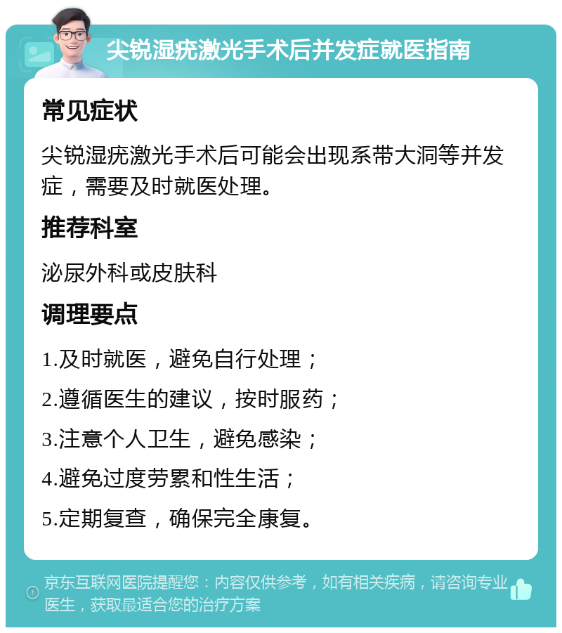 尖锐湿疣激光手术后并发症就医指南 常见症状 尖锐湿疣激光手术后可能会出现系带大洞等并发症，需要及时就医处理。 推荐科室 泌尿外科或皮肤科 调理要点 1.及时就医，避免自行处理； 2.遵循医生的建议，按时服药； 3.注意个人卫生，避免感染； 4.避免过度劳累和性生活； 5.定期复查，确保完全康复。