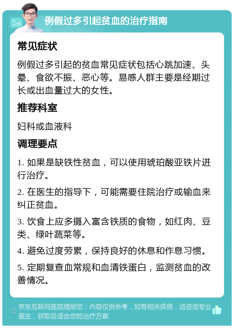 例假过多引起贫血的治疗指南 常见症状 例假过多引起的贫血常见症状包括心跳加速、头晕、食欲不振、恶心等。易感人群主要是经期过长或出血量过大的女性。 推荐科室 妇科或血液科 调理要点 1. 如果是缺铁性贫血，可以使用琥珀酸亚铁片进行治疗。 2. 在医生的指导下，可能需要住院治疗或输血来纠正贫血。 3. 饮食上应多摄入富含铁质的食物，如红肉、豆类、绿叶蔬菜等。 4. 避免过度劳累，保持良好的休息和作息习惯。 5. 定期复查血常规和血清铁蛋白，监测贫血的改善情况。