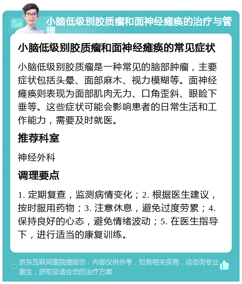 小脑低级别胶质瘤和面神经瘫痪的治疗与管理 小脑低级别胶质瘤和面神经瘫痪的常见症状 小脑低级别胶质瘤是一种常见的脑部肿瘤，主要症状包括头晕、面部麻木、视力模糊等。面神经瘫痪则表现为面部肌肉无力、口角歪斜、眼睑下垂等。这些症状可能会影响患者的日常生活和工作能力，需要及时就医。 推荐科室 神经外科 调理要点 1. 定期复查，监测病情变化；2. 根据医生建议，按时服用药物；3. 注意休息，避免过度劳累；4. 保持良好的心态，避免情绪波动；5. 在医生指导下，进行适当的康复训练。