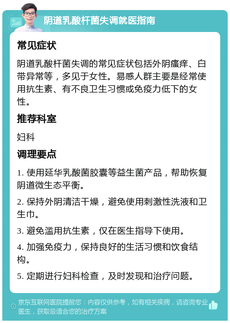 阴道乳酸杆菌失调就医指南 常见症状 阴道乳酸杆菌失调的常见症状包括外阴瘙痒、白带异常等，多见于女性。易感人群主要是经常使用抗生素、有不良卫生习惯或免疫力低下的女性。 推荐科室 妇科 调理要点 1. 使用延华乳酸菌胶囊等益生菌产品，帮助恢复阴道微生态平衡。 2. 保持外阴清洁干燥，避免使用刺激性洗液和卫生巾。 3. 避免滥用抗生素，仅在医生指导下使用。 4. 加强免疫力，保持良好的生活习惯和饮食结构。 5. 定期进行妇科检查，及时发现和治疗问题。