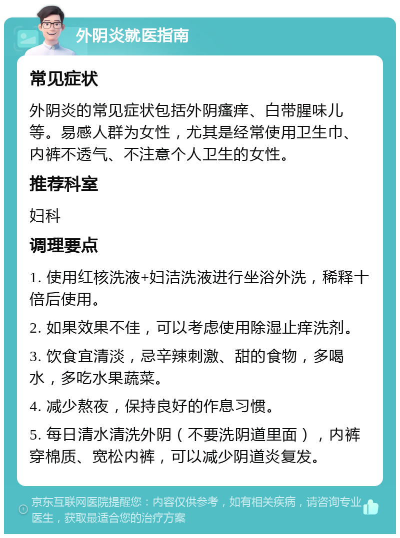 外阴炎就医指南 常见症状 外阴炎的常见症状包括外阴瘙痒、白带腥味儿等。易感人群为女性，尤其是经常使用卫生巾、内裤不透气、不注意个人卫生的女性。 推荐科室 妇科 调理要点 1. 使用红核洗液+妇洁洗液进行坐浴外洗，稀释十倍后使用。 2. 如果效果不佳，可以考虑使用除湿止痒洗剂。 3. 饮食宜清淡，忌辛辣刺激、甜的食物，多喝水，多吃水果蔬菜。 4. 减少熬夜，保持良好的作息习惯。 5. 每日清水清洗外阴（不要洗阴道里面），内裤穿棉质、宽松内裤，可以减少阴道炎复发。