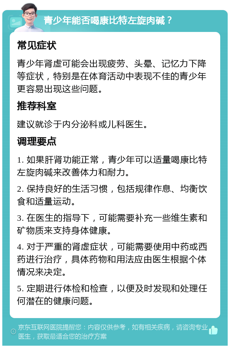 青少年能否喝康比特左旋肉碱？ 常见症状 青少年肾虚可能会出现疲劳、头晕、记忆力下降等症状，特别是在体育活动中表现不佳的青少年更容易出现这些问题。 推荐科室 建议就诊于内分泌科或儿科医生。 调理要点 1. 如果肝肾功能正常，青少年可以适量喝康比特左旋肉碱来改善体力和耐力。 2. 保持良好的生活习惯，包括规律作息、均衡饮食和适量运动。 3. 在医生的指导下，可能需要补充一些维生素和矿物质来支持身体健康。 4. 对于严重的肾虚症状，可能需要使用中药或西药进行治疗，具体药物和用法应由医生根据个体情况来决定。 5. 定期进行体检和检查，以便及时发现和处理任何潜在的健康问题。