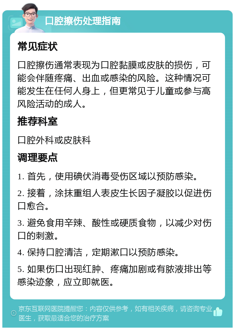 口腔擦伤处理指南 常见症状 口腔擦伤通常表现为口腔黏膜或皮肤的损伤，可能会伴随疼痛、出血或感染的风险。这种情况可能发生在任何人身上，但更常见于儿童或参与高风险活动的成人。 推荐科室 口腔外科或皮肤科 调理要点 1. 首先，使用碘伏消毒受伤区域以预防感染。 2. 接着，涂抹重组人表皮生长因子凝胶以促进伤口愈合。 3. 避免食用辛辣、酸性或硬质食物，以减少对伤口的刺激。 4. 保持口腔清洁，定期漱口以预防感染。 5. 如果伤口出现红肿、疼痛加剧或有脓液排出等感染迹象，应立即就医。