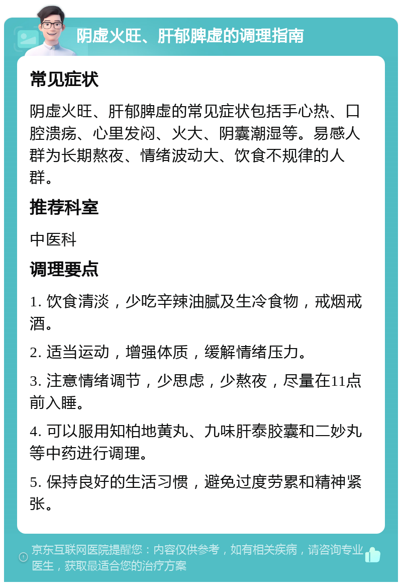 阴虚火旺、肝郁脾虚的调理指南 常见症状 阴虚火旺、肝郁脾虚的常见症状包括手心热、口腔溃疡、心里发闷、火大、阴囊潮湿等。易感人群为长期熬夜、情绪波动大、饮食不规律的人群。 推荐科室 中医科 调理要点 1. 饮食清淡，少吃辛辣油腻及生冷食物，戒烟戒酒。 2. 适当运动，增强体质，缓解情绪压力。 3. 注意情绪调节，少思虑，少熬夜，尽量在11点前入睡。 4. 可以服用知柏地黄丸、九味肝泰胶囊和二妙丸等中药进行调理。 5. 保持良好的生活习惯，避免过度劳累和精神紧张。