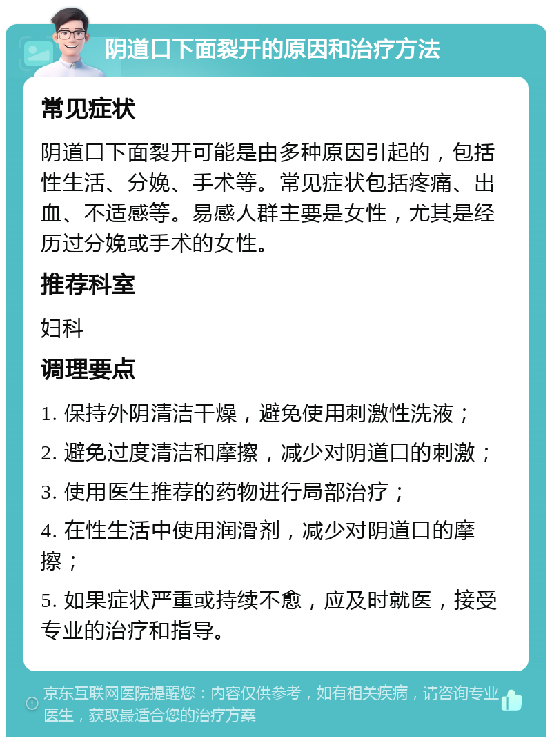 阴道口下面裂开的原因和治疗方法 常见症状 阴道口下面裂开可能是由多种原因引起的，包括性生活、分娩、手术等。常见症状包括疼痛、出血、不适感等。易感人群主要是女性，尤其是经历过分娩或手术的女性。 推荐科室 妇科 调理要点 1. 保持外阴清洁干燥，避免使用刺激性洗液； 2. 避免过度清洁和摩擦，减少对阴道口的刺激； 3. 使用医生推荐的药物进行局部治疗； 4. 在性生活中使用润滑剂，减少对阴道口的摩擦； 5. 如果症状严重或持续不愈，应及时就医，接受专业的治疗和指导。