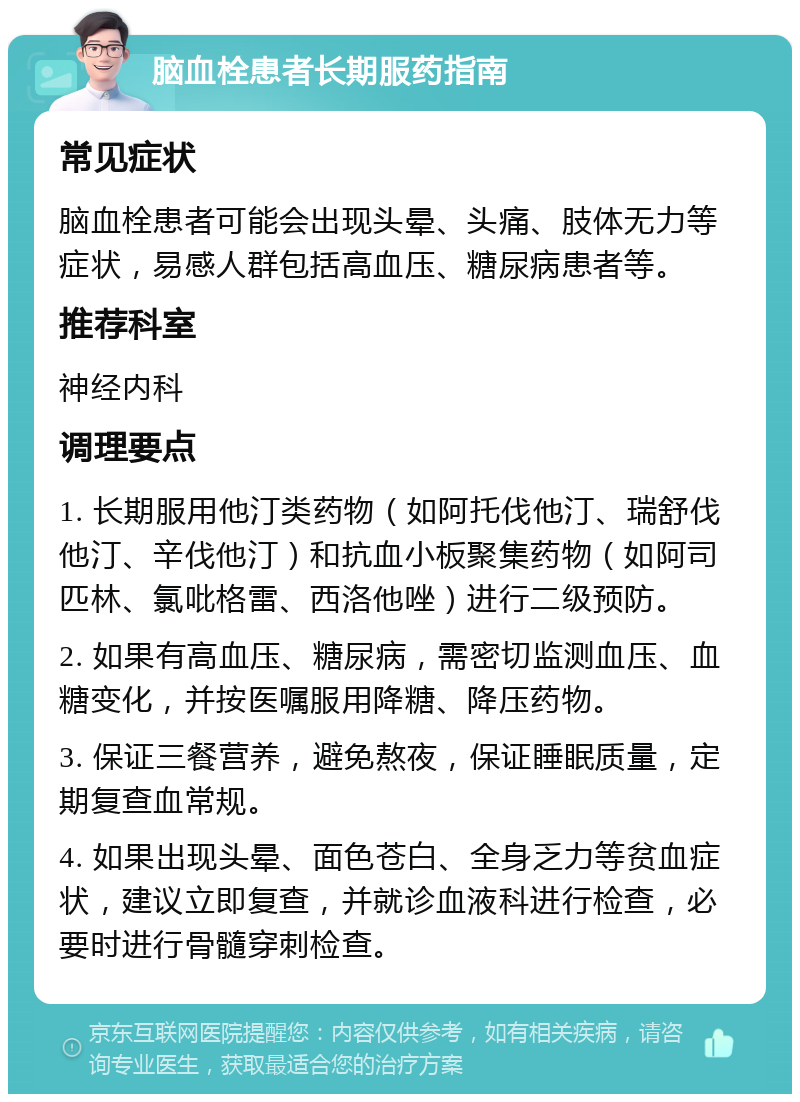 脑血栓患者长期服药指南 常见症状 脑血栓患者可能会出现头晕、头痛、肢体无力等症状，易感人群包括高血压、糖尿病患者等。 推荐科室 神经内科 调理要点 1. 长期服用他汀类药物（如阿托伐他汀、瑞舒伐他汀、辛伐他汀）和抗血小板聚集药物（如阿司匹林、氯吡格雷、西洛他唑）进行二级预防。 2. 如果有高血压、糖尿病，需密切监测血压、血糖变化，并按医嘱服用降糖、降压药物。 3. 保证三餐营养，避免熬夜，保证睡眠质量，定期复查血常规。 4. 如果出现头晕、面色苍白、全身乏力等贫血症状，建议立即复查，并就诊血液科进行检查，必要时进行骨髓穿刺检查。