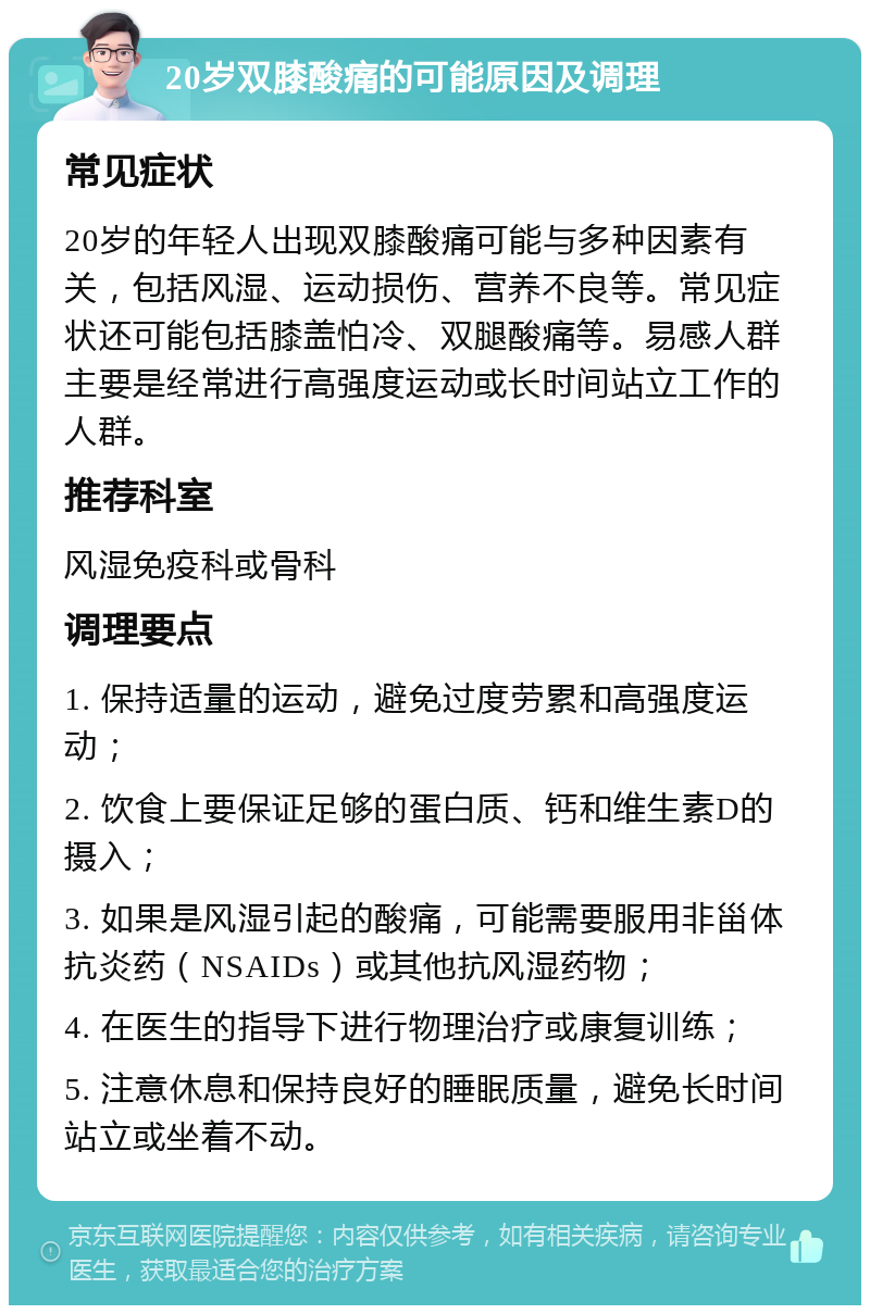 20岁双膝酸痛的可能原因及调理 常见症状 20岁的年轻人出现双膝酸痛可能与多种因素有关，包括风湿、运动损伤、营养不良等。常见症状还可能包括膝盖怕冷、双腿酸痛等。易感人群主要是经常进行高强度运动或长时间站立工作的人群。 推荐科室 风湿免疫科或骨科 调理要点 1. 保持适量的运动，避免过度劳累和高强度运动； 2. 饮食上要保证足够的蛋白质、钙和维生素D的摄入； 3. 如果是风湿引起的酸痛，可能需要服用非甾体抗炎药（NSAIDs）或其他抗风湿药物； 4. 在医生的指导下进行物理治疗或康复训练； 5. 注意休息和保持良好的睡眠质量，避免长时间站立或坐着不动。