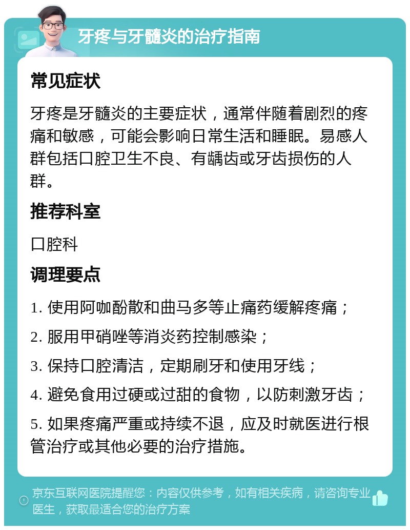 牙疼与牙髓炎的治疗指南 常见症状 牙疼是牙髓炎的主要症状，通常伴随着剧烈的疼痛和敏感，可能会影响日常生活和睡眠。易感人群包括口腔卫生不良、有龋齿或牙齿损伤的人群。 推荐科室 口腔科 调理要点 1. 使用阿咖酚散和曲马多等止痛药缓解疼痛； 2. 服用甲硝唑等消炎药控制感染； 3. 保持口腔清洁，定期刷牙和使用牙线； 4. 避免食用过硬或过甜的食物，以防刺激牙齿； 5. 如果疼痛严重或持续不退，应及时就医进行根管治疗或其他必要的治疗措施。