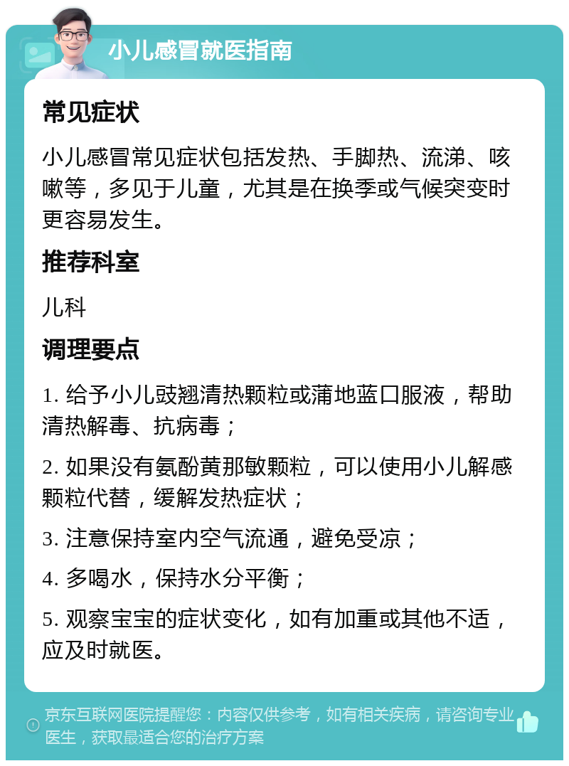 小儿感冒就医指南 常见症状 小儿感冒常见症状包括发热、手脚热、流涕、咳嗽等，多见于儿童，尤其是在换季或气候突变时更容易发生。 推荐科室 儿科 调理要点 1. 给予小儿豉翘清热颗粒或蒲地蓝口服液，帮助清热解毒、抗病毒； 2. 如果没有氨酚黄那敏颗粒，可以使用小儿解感颗粒代替，缓解发热症状； 3. 注意保持室内空气流通，避免受凉； 4. 多喝水，保持水分平衡； 5. 观察宝宝的症状变化，如有加重或其他不适，应及时就医。